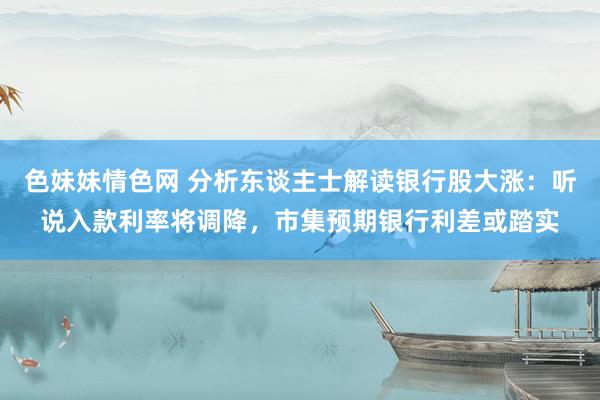 色妹妹情色网 分析东谈主士解读银行股大涨：听说入款利率将调降，市集预期银行利差或踏实