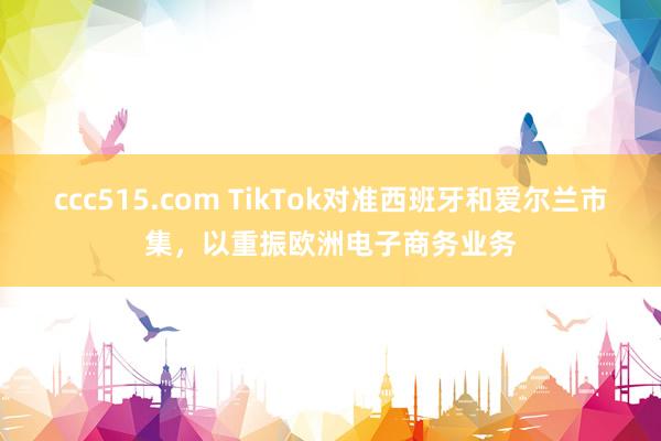 ccc515.com TikTok对准西班牙和爱尔兰市集，以重振欧洲电子商务业务