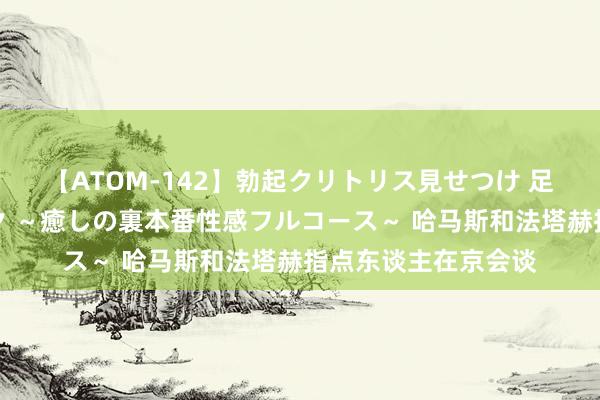 【ATOM-142】勃起クリトリス見せつけ 足コキ回春クリニック ～癒しの裏本番性感フルコース～ 哈马斯和法塔赫指点东谈主在京会谈