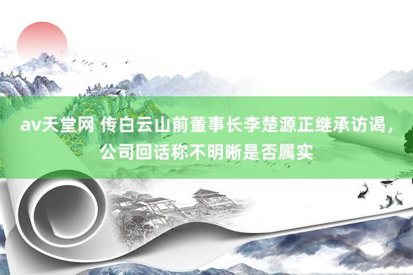 av天堂网 传白云山前董事长李楚源正继承访谒，公司回话称不明晰是否属实