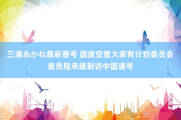 三浦あかね最新番号 国度空管大家有计划委员会委员程承旗到访中国通号