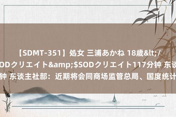 【SDMT-351】処女 三浦あかね 18歳</a>2011-02-05SODクリエイト&$SODクリエイト117分钟 东谈主社部：近期将会同商场监管总局、国度统计局向社会发布新干事信息