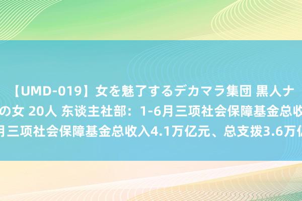 【UMD-019】女を魅了するデカマラ集団 黒人ナンパ エロくてイイ大人の女 20人 东谈主社部：1-6月三项社会保障基金总收入4.1万亿元、总支拨3.6万亿元