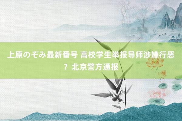 上原のぞみ最新番号 高校学生举报导师涉嫌行恶？北京警方通报