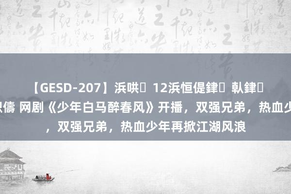 【GESD-207】浜哄12浜恒偍銉倝銉兂銉€銉笺儵銉炽儔 网剧《少年白马醉春风》开播，双强兄弟，热血少年再掀江湖风浪