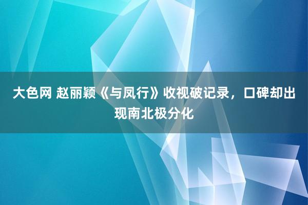 大色网 赵丽颖《与凤行》收视破记录，口碑却出现南北极分化