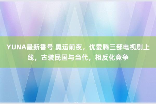 YUNA最新番号 奥运前夜，优爱腾三部电视剧上线，古装民国与当代，相反化竞争