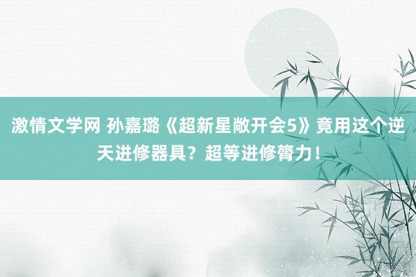 激情文学网 孙嘉璐《超新星敞开会5》竟用这个逆天进修器具？超等进修膂力！