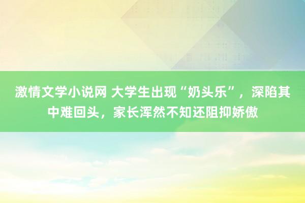 激情文学小说网 大学生出现“奶头乐”，深陷其中难回头，家长浑然不知还阻抑娇傲