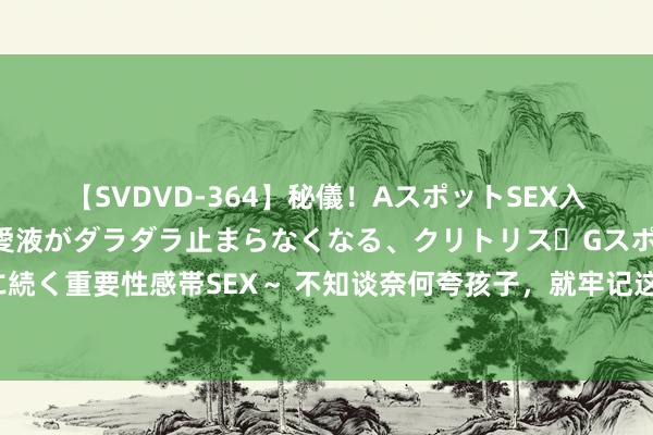 【SVDVD-364】秘儀！AスポットSEX入門 ～刺激した瞬間から愛液がダラダラ止まらなくなる、クリトリス・Gスポットに続く重要性感帯SEX～ 不知谈奈何夸孩子，就牢记这5个“彩虹屁”，夸出孩子内驱力