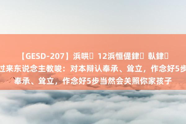 【GESD-207】浜哄12浜恒偍銉倝銉兂銉€銉笺儵銉炽儔 过来东说念主教唆：对本辩认奉承、耸立，作念好5步当然会关照你家孩子