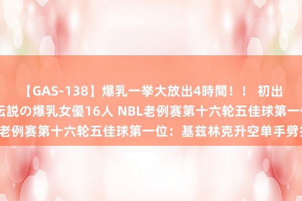 【GAS-138】爆乳一挙大放出4時間！！ 初出し！すべて撮り下ろし 伝説の爆乳女優16人 NBL老例赛第十六轮五佳球第一位：基兹林克升空单手劈扣