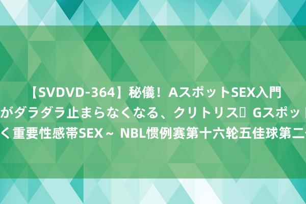 【SVDVD-364】秘儀！AスポットSEX入門 ～刺激した瞬間から愛液がダラダラ止まらなくなる、クリトリス・Gスポットに続く重要性感帯SEX～ NBL惯例赛第十六轮五佳球第二位：马里奇接队友传球空接暴扣