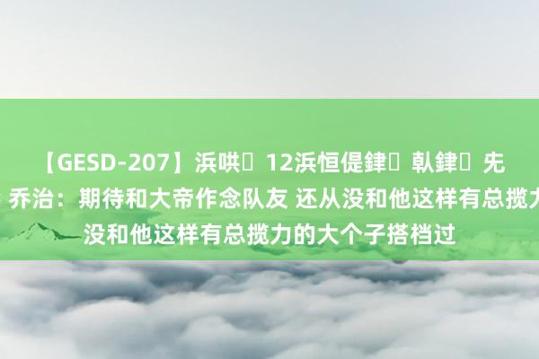 【GESD-207】浜哄12浜恒偍銉倝銉兂銉€銉笺儵銉炽儔 乔治：期待和大帝作念队友 还从没和他这样有总揽力的大个子搭档过