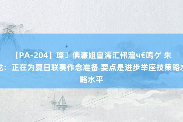 【PA-204】璨倎濂姐亶濡汇伄澶ч€嗚ゲ 朱世龙：正在为夏日联赛作念准备 要点是进步举座技策略水平