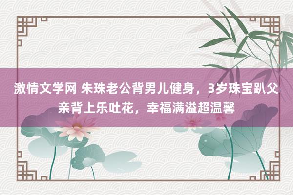 激情文学网 朱珠老公背男儿健身，3岁珠宝趴父亲背上乐吐花，幸福满溢超温馨