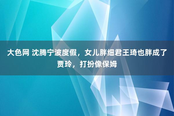 大色网 沈腾宁波度假，女儿胖细君王琦也胖成了贾玲，打扮像保姆