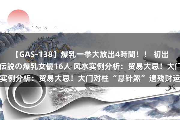 【GAS-138】爆乳一挙大放出4時間！！ 初出し！すべて撮り下ろし 伝説の爆乳女優16人 风水实例分析：贸易大忌！大门对柱 “悬针煞” 遗残财运