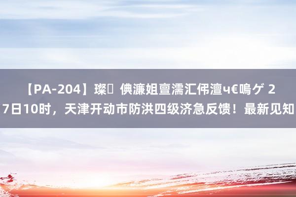 【PA-204】璨倎濂姐亶濡汇伄澶ч€嗚ゲ 27日10时，天津开动市防洪四级济急反馈！最新见知