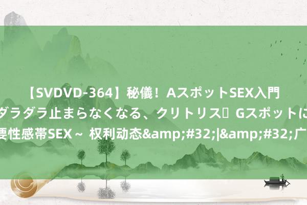 【SVDVD-364】秘儀！AスポットSEX入門 ～刺激した瞬間から愛液がダラダラ止まらなくなる、クリトリス・Gスポットに続く重要性感帯SEX～ 权利动态&#32;|&#32;广西推出12条硬举措鼓励根治欠薪