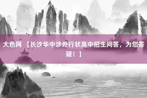 大色网 【长沙华中涉外行状高中招生问答，为您答疑！】