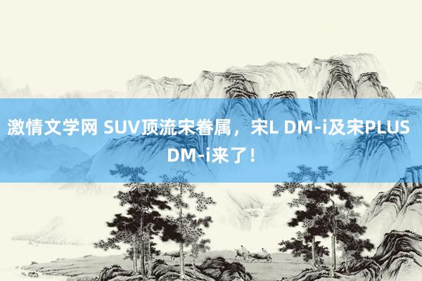 激情文学网 SUV顶流宋眷属，宋L DM-i及宋PLUS DM-i来了！