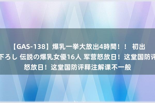 【GAS-138】爆乳一挙大放出4時間！！ 初出し！すべて撮り下ろし 伝説の爆乳女優16人 军营怒放日！这堂国防评释注解课不一般