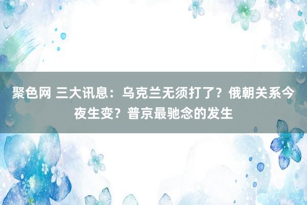 聚色网 三大讯息：乌克兰无须打了？俄朝关系今夜生变？普京最驰念的发生