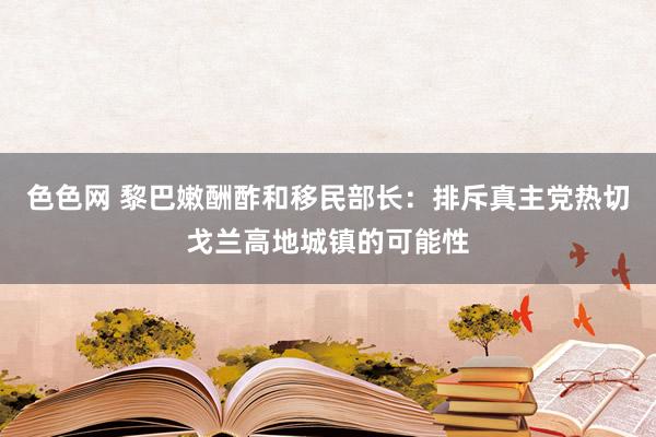 色色网 黎巴嫩酬酢和移民部长：排斥真主党热切戈兰高地城镇的可能性