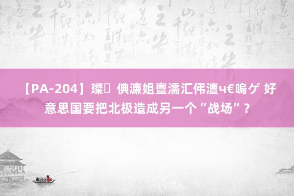 【PA-204】璨倎濂姐亶濡汇伄澶ч€嗚ゲ 好意思国要把北极造成另一个“战场”？