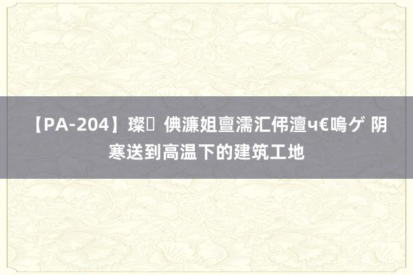 【PA-204】璨倎濂姐亶濡汇伄澶ч€嗚ゲ 阴寒送到高温下的建筑工地