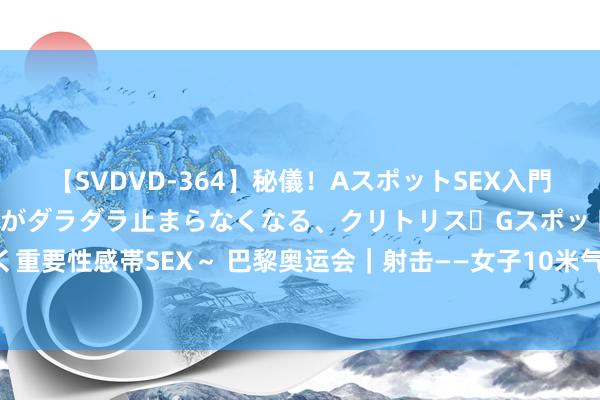 【SVDVD-364】秘儀！AスポットSEX入門 ～刺激した瞬間から愛液がダラダラ止まらなくなる、クリトリス・Gスポットに続く重要性感帯SEX～ 巴黎奥运会｜射击——女子10米气步枪：中国选手黄雨婷赢得亚军