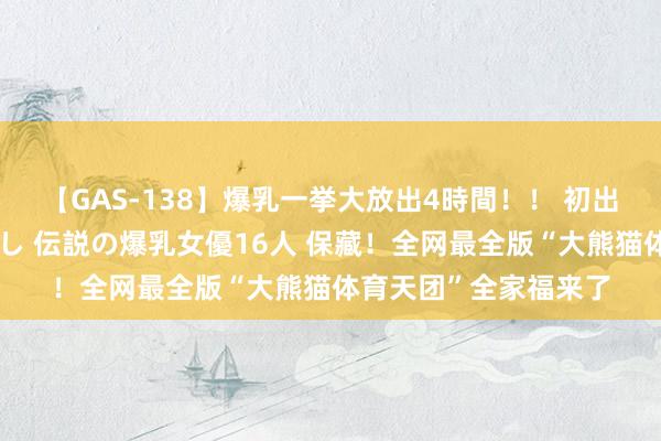 【GAS-138】爆乳一挙大放出4時間！！ 初出し！すべて撮り下ろし 伝説の爆乳女優16人 保藏！全网最全版“大熊猫体育天团”全家福来了