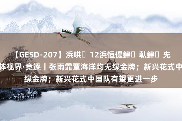 【GESD-207】浜哄12浜恒偍銉倝銉兂銉€銉笺儵銉炽儔 体视界·竞逐丨张雨霏覃海洋均无缘金牌；新兴花式中国队有望更进一步