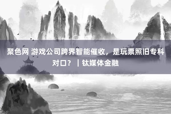 聚色网 游戏公司跨界智能催收，是玩票照旧专科对口？｜钛媒体金融