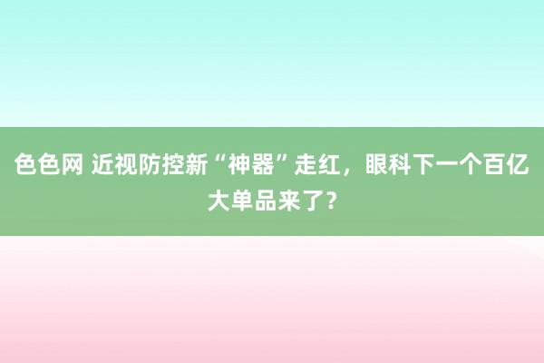 色色网 近视防控新“神器”走红，眼科下一个百亿大单品来了？