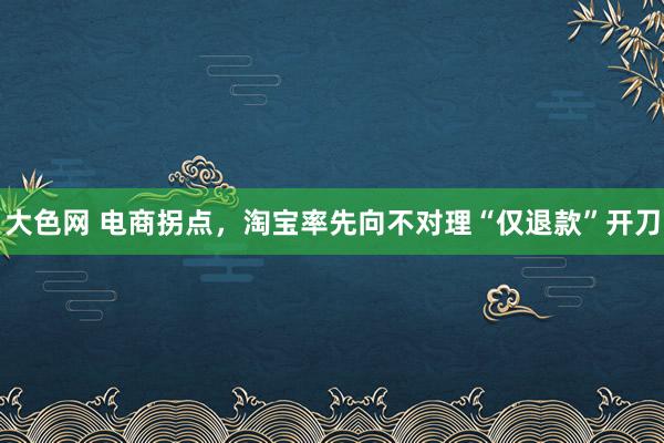 大色网 电商拐点，淘宝率先向不对理“仅退款”开刀