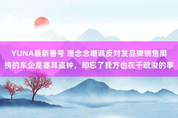 YUNA最新番号 理念念嘲讽反对发品牌销售周榜的车企是塞耳盗钟，却忘了我方也在干疏浚的事