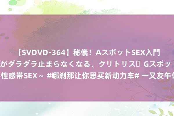 【SVDVD-364】秘儀！AスポットSEX入門 ～刺激した瞬間から愛液がダラダラ止まらなくなる、クリトリス・Gスポットに続く重要性感帯SEX～ #哪刹那让你思买新动力车# 一又友午休车内静享空调，低耗环保，对比油车