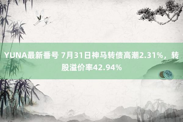 YUNA最新番号 7月31日神马转债高潮2.31%，转股溢价率42.94%