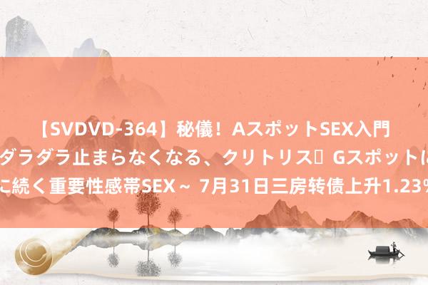 【SVDVD-364】秘儀！AスポットSEX入門 ～刺激した瞬間から愛液がダラダラ止まらなくなる、クリトリス・Gスポットに続く重要性感帯SEX～ 7月31日三房转债上升1.23%，转股溢价率39.95%