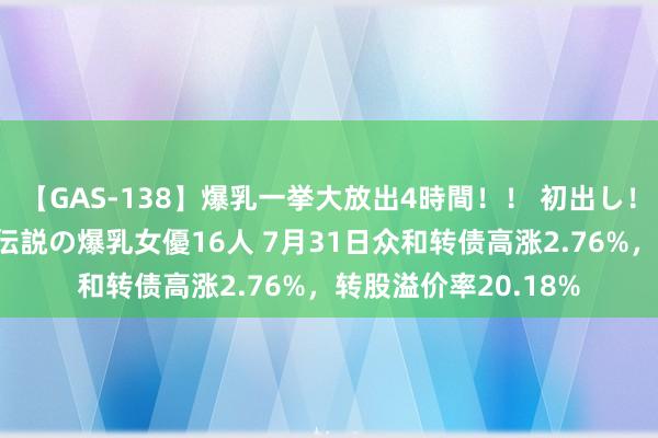 【GAS-138】爆乳一挙大放出4時間！！ 初出し！すべて撮り下ろし 伝説の爆乳女優16人 7月31日众和转债高涨2.76%，转股溢价率20.18%