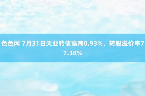 色色网 7月31日天业转债高潮0.93%，转股溢价率77.38%