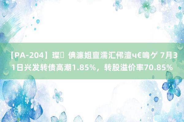 【PA-204】璨倎濂姐亶濡汇伄澶ч€嗚ゲ 7月31日兴发转债高潮1.85%，转股溢价率70.85%