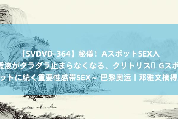 【SVDVD-364】秘儀！AスポットSEX入門 ～刺激した瞬間から愛液がダラダラ止まらなくなる、クリトリス・Gスポットに続く重要性感帯SEX～ 巴黎奥运丨邓雅文摘得奥运女子解放式小轮车冠军