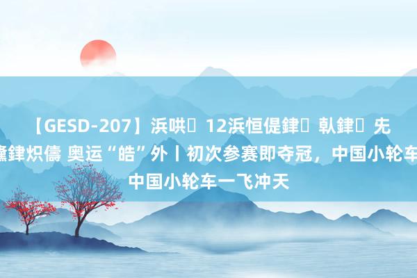 【GESD-207】浜哄12浜恒偍銉倝銉兂銉€銉笺儵銉炽儔 奥运“皓”外丨初次参赛即夺冠，中国小轮车一飞冲天