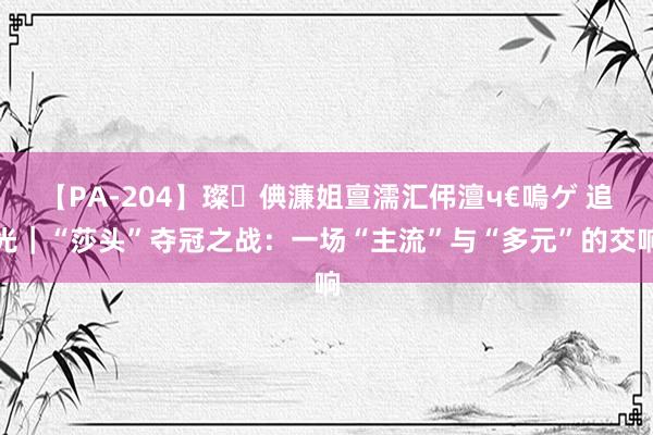 【PA-204】璨倎濂姐亶濡汇伄澶ч€嗚ゲ 追光｜“莎头”夺冠之战：一场“主流”与“多元”的交响