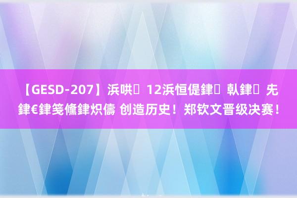 【GESD-207】浜哄12浜恒偍銉倝銉兂銉€銉笺儵銉炽儔 创造历史！郑钦文晋级决赛！