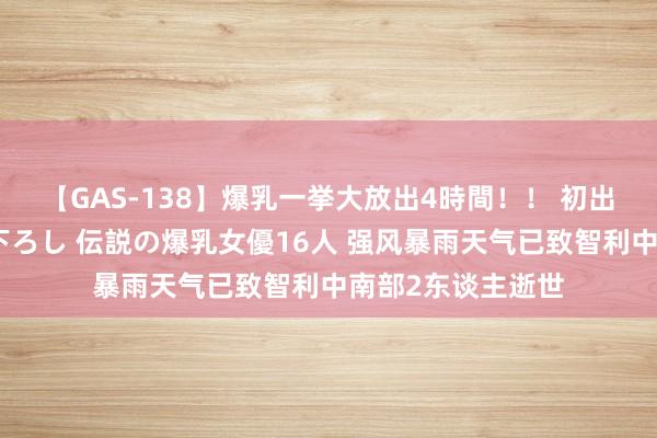 【GAS-138】爆乳一挙大放出4時間！！ 初出し！すべて撮り下ろし 伝説の爆乳女優16人 强风暴雨天气已致智利中南部2东谈主逝世