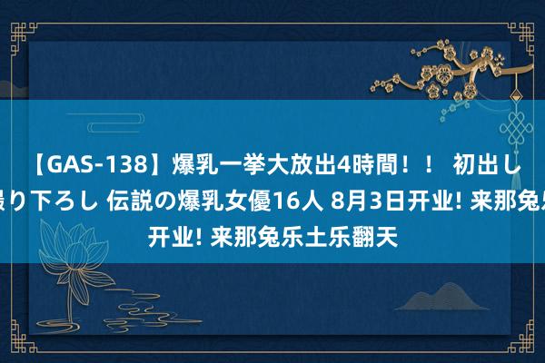 【GAS-138】爆乳一挙大放出4時間！！ 初出し！すべて撮り下ろし 伝説の爆乳女優16人 8月3日开业! 来那兔乐土乐翻天